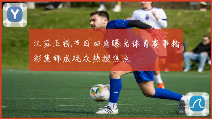 江苏卫视节目回看曝光体育赛事精彩集锦成观众热搜焦点