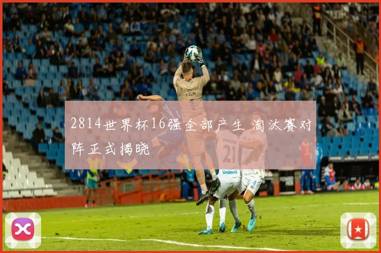 2814世界杯16强全部产生 淘汰赛对阵正式揭晓
