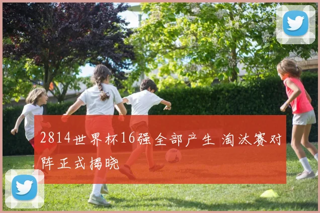 2814世界杯16强全部产生 淘汰赛对阵正式揭晓