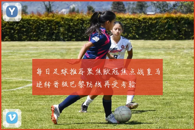 每日足球推荐聚焦欧冠焦点战皇马逆转晋级巴黎防线再受考验