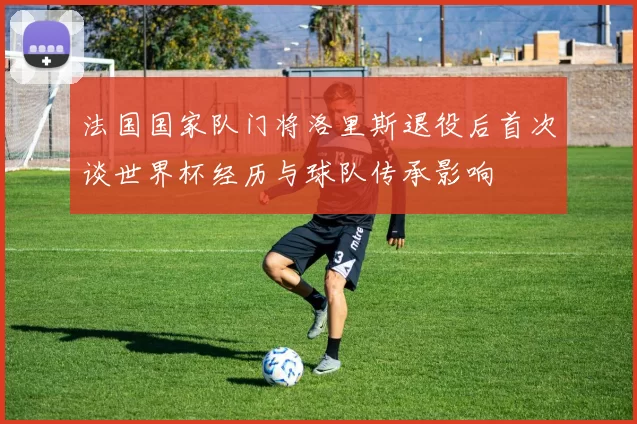 法国国家队门将洛里斯退役后首次谈世界杯经历与球队传承影响