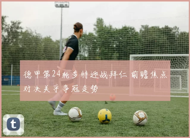 德甲第24轮多特迎战拜仁 前瞻焦点对决关乎争冠走势