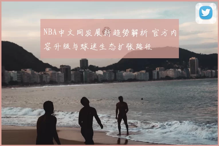NBA中文网发展新趋势解析 官方内容升级与球迷生态扩张路径