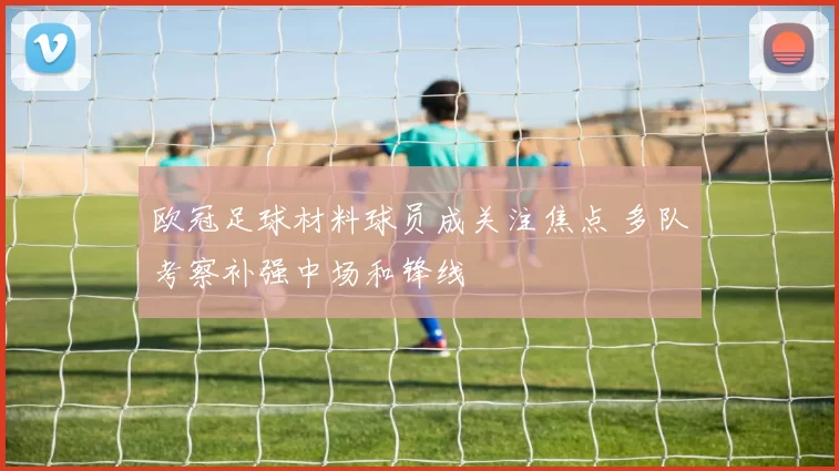 欧冠足球材料球员成关注焦点 多队考察补强中场和锋线