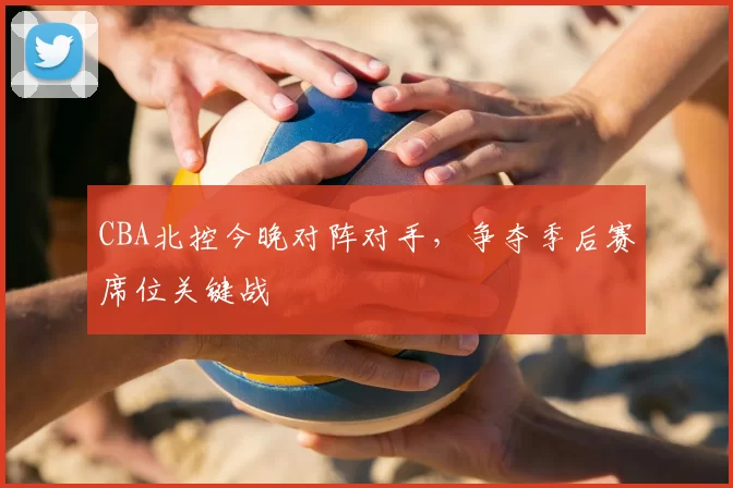 CBA北控今晚对阵对手，争夺季后赛席位关键战