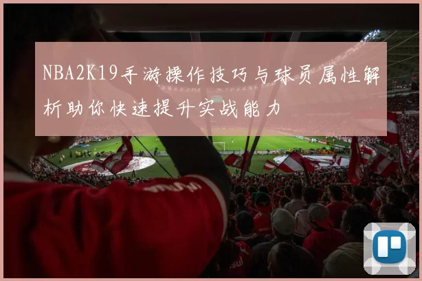 NBA2K19手游操作技巧与球员属性解析助你快速提升实战能力