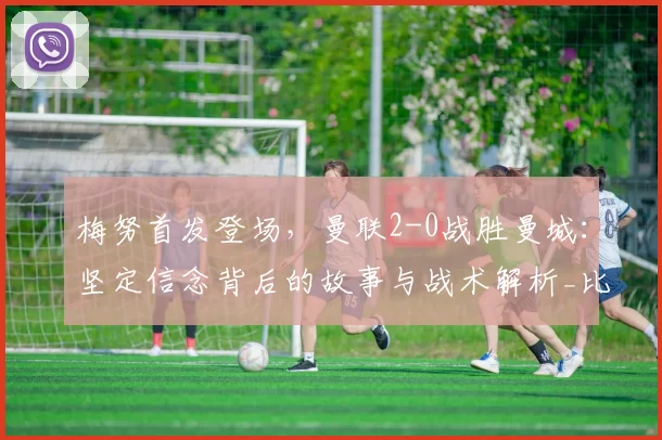 梅努首发登场，曼联2-0战胜曼城：坚定信念背后的故事与战术解析_比赛_进攻_中场