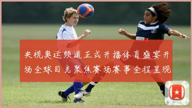 央视奥运频道正式开播体育盛宴开场全球目光聚焦赛场赛事全程呈现