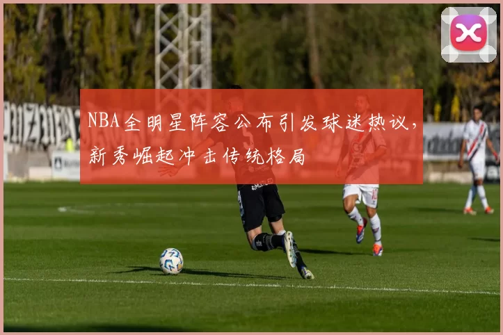 NBA全明星阵容公布引发球迷热议，新秀崛起冲击传统格局