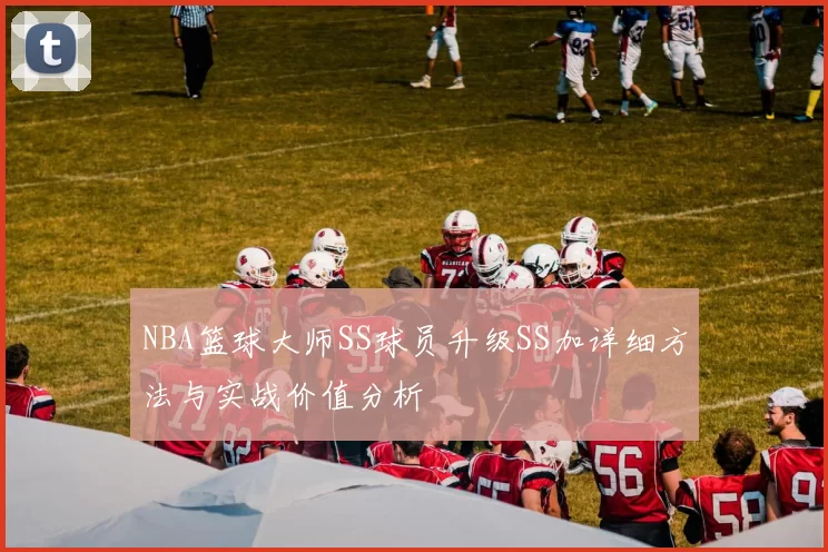 NBA篮球大师SS球员升级SS加详细方法与实战价值分析
