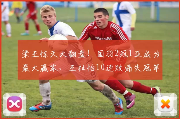 梁王惊天大翻盘!国羽2冠1亚成为最大赢家,王祉怡10连败痛失冠军