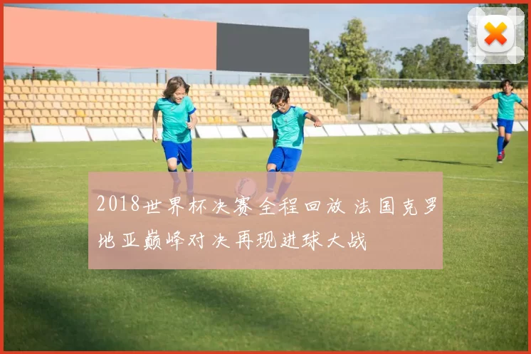 2018世界杯决赛全程回放 法国克罗地亚巅峰对决再现进球大战