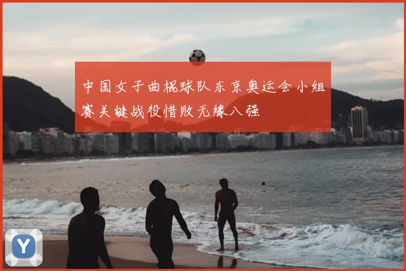 中国女子曲棍球队东京奥运会小组赛关键战役惜败无缘八强