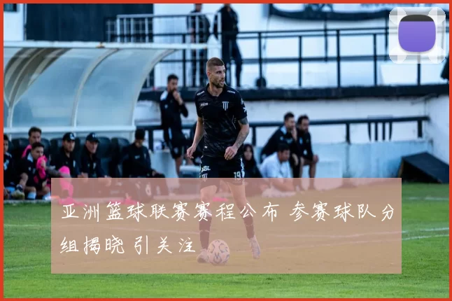 亚洲篮球联赛赛程公布 参赛球队分组揭晓 引关注