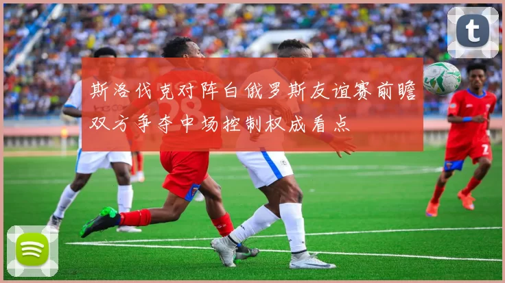 斯洛伐克对阵白俄罗斯友谊赛前瞻双方争夺中场控制权成看点