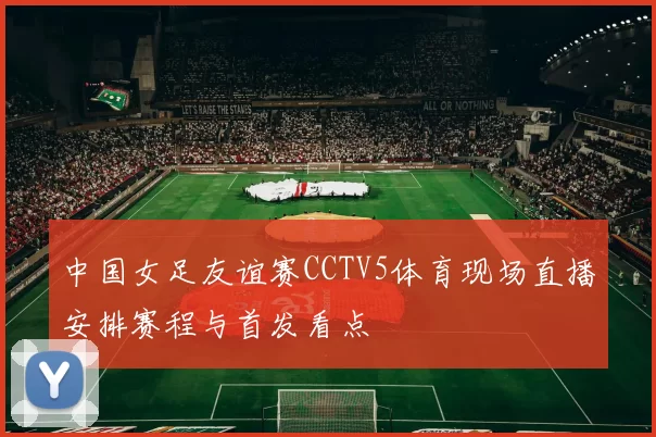中国女足友谊赛CCTV5体育现场直播安排赛程与首发看点