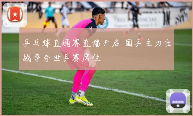 乒乓球直通赛直播开启 国乒主力出战争夺世乒赛席位