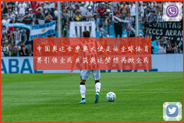 中国奥运会申奥大使走访全球体育界引领全民共筑奥运梦想再掀全民参与热潮