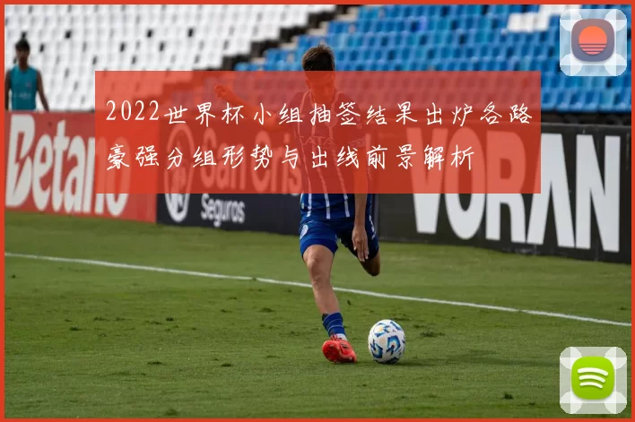2022世界杯小组抽签结果出炉各路豪强分组形势与出线前景解析