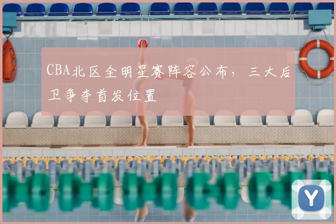 CBA北区全明星赛阵容公布，三大后卫争夺首发位置