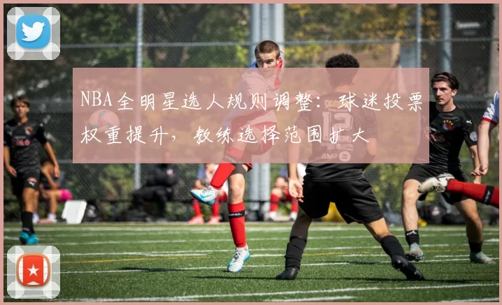 NBA全明星选人规则调整：球迷投票权重提升，教练选择范围扩大
