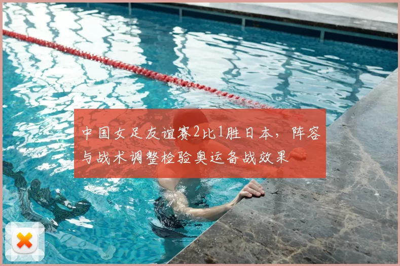 中国女足友谊赛2比1胜日本，阵容与战术调整检验奥运备战效果