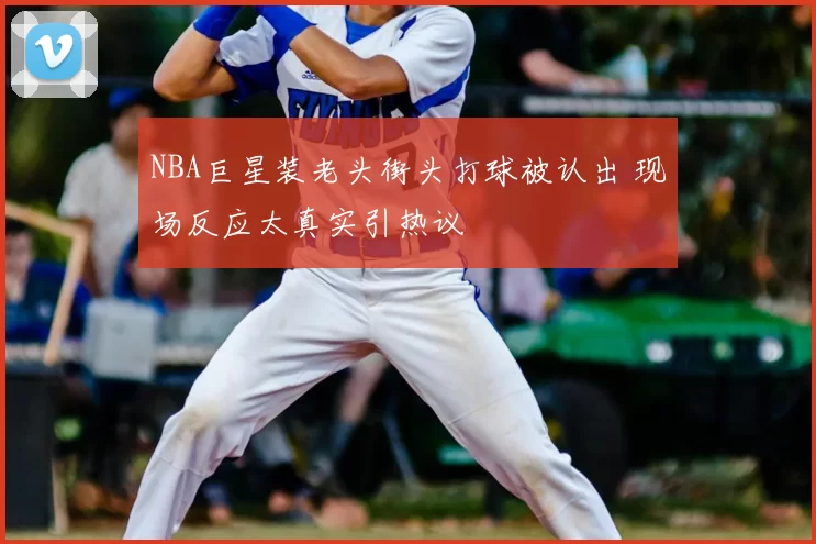 NBA巨星装老头街头打球被认出 现场反应太真实引热议