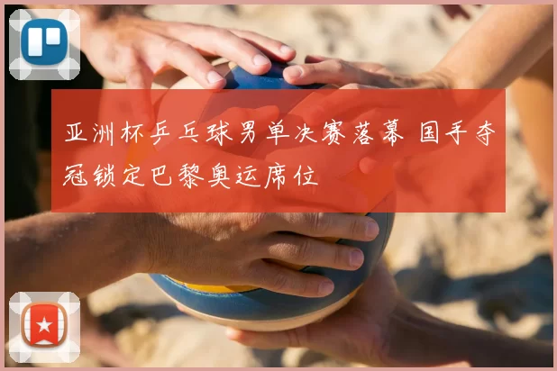 亚洲杯乒乓球男单决赛落幕 国手夺冠锁定巴黎奥运席位