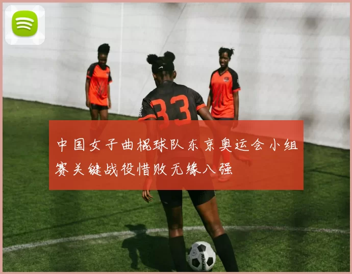 中国女子曲棍球队东京奥运会小组赛关键战役惜败无缘八强