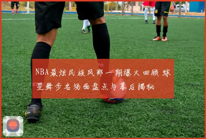 NBA最炫民族风那一期爆火回顾 球星舞步名场面盘点与幕后揭秘