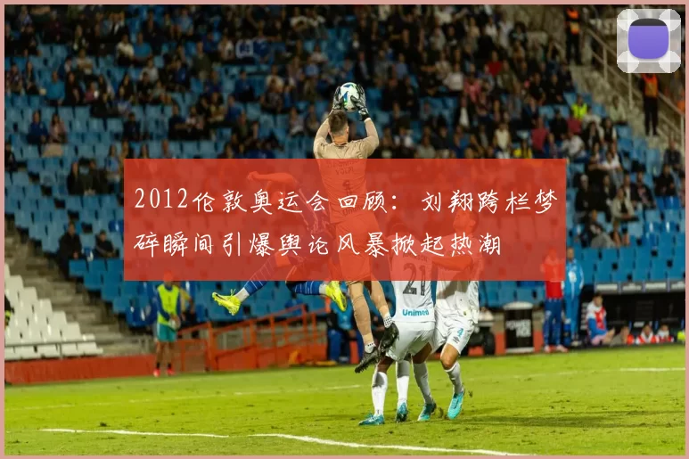 2012伦敦奥运会回顾:刘翔跨栏梦碎瞬间引爆舆论风暴掀起热潮