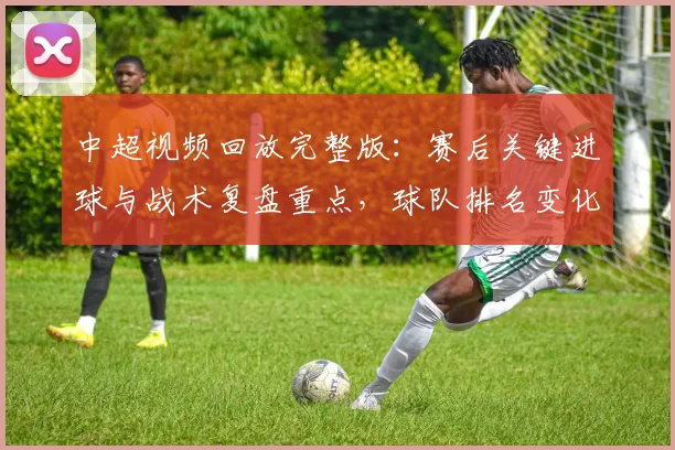 中超视频回放完整版：赛后关键进球与战术复盘重点，球队排名变化与下一轮影响