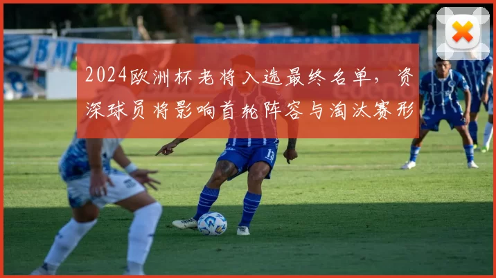 2024欧洲杯老将入选最终名单，资深球员将影响首轮阵容与淘汰赛形势