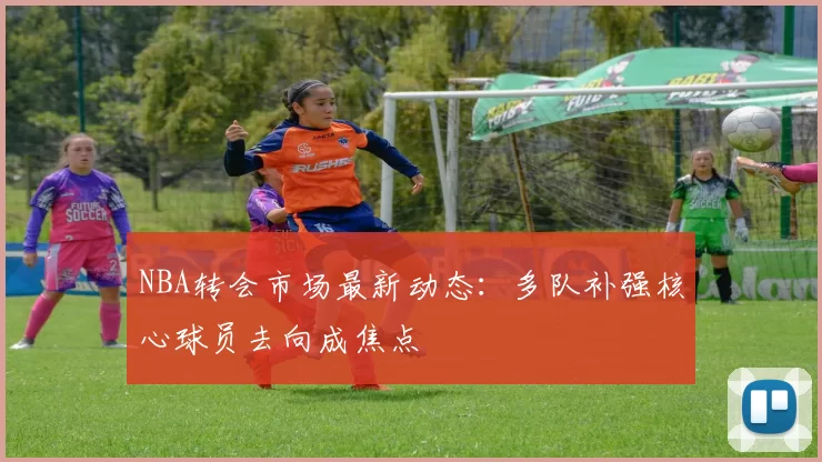 NBA转会市场最新动态：多队补强核心球员去向成焦点
