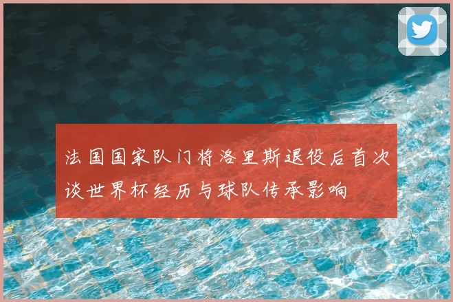 法国国家队门将洛里斯退役后首次谈世界杯经历与球队传承影响