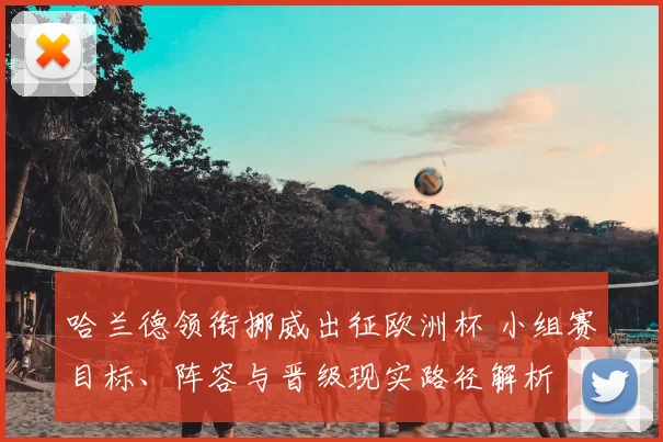 哈兰德领衔挪威出征欧洲杯 小组赛目标、阵容与晋级现实路径解析