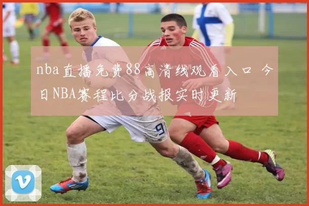 nba直播免费88高清线观看入口 今日NBA赛程比分战报实时更新