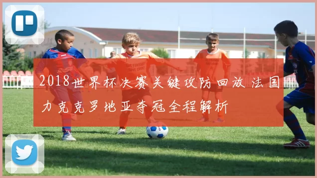 2018世界杯决赛关键攻防回放 法国力克克罗地亚夺冠全程解析