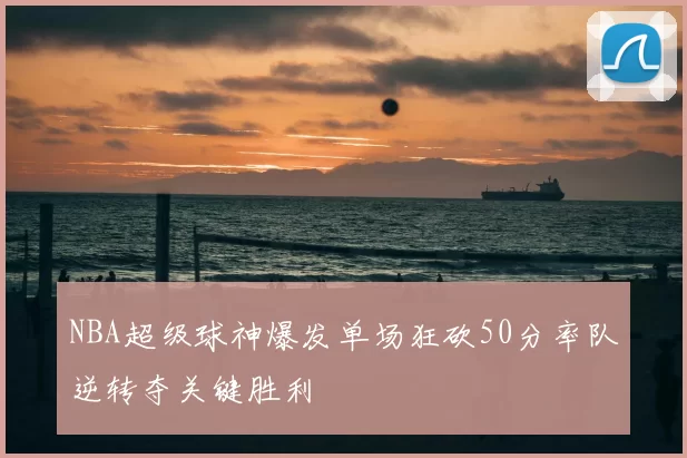 NBA超级球神爆发单场狂砍50分率队逆转夺关键胜利