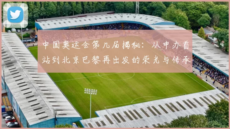 中国奥运会第几届揭秘：从申办首站到北京巴黎再出发的荣光与传承共鸣