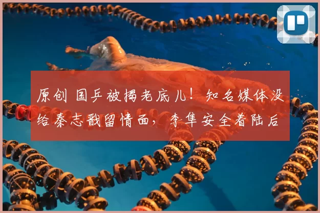 原创 国乒被揭老底儿！知名媒体没给秦志戬留情面，李隼安全着陆后隐身