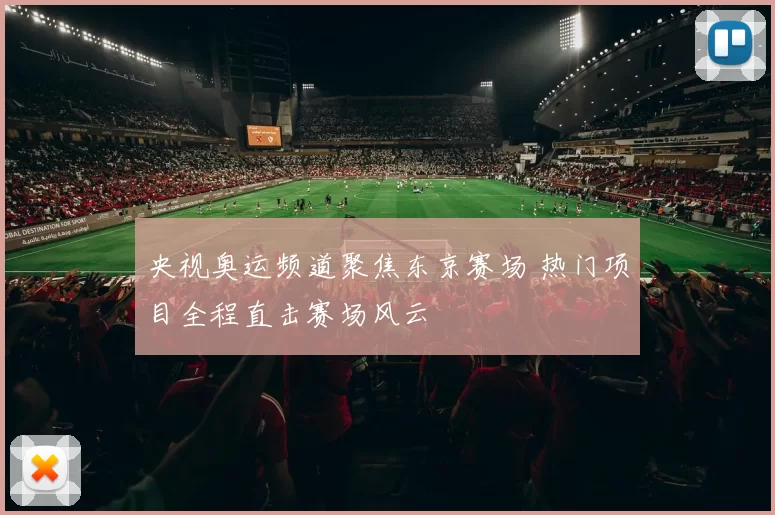 央视奥运频道聚焦东京赛场 热门项目全程直击赛场风云