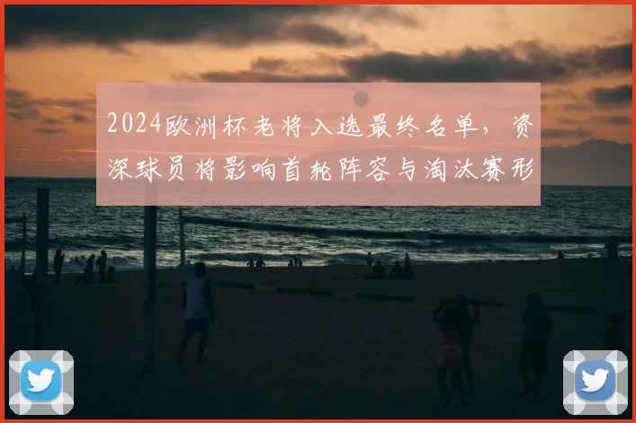 2024欧洲杯老将入选最终名单，资深球员将影响首轮阵容与淘汰赛形势