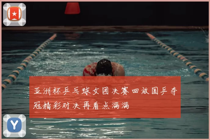 亚洲杯乒乓球女团决赛回放国乒夺冠精彩对决再看点满满