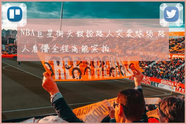 NBA巨星街头假扮路人突袭球场 路人看懵全程高能实拍